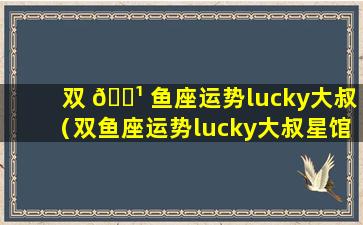 双 🌹 鱼座运势lucky大叔（双鱼座运势lucky大叔星馆 🌷 ）